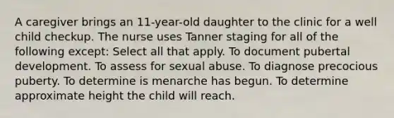 A caregiver brings an 11-year-old daughter to the clinic for a well child checkup. The nurse uses Tanner staging for all of the following except: Select all that apply. To document pubertal development. To assess for sexual abuse. To diagnose precocious puberty. To determine is menarche has begun. To determine approximate height the child will reach.