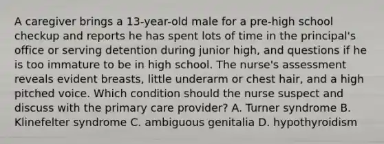 A caregiver brings a 13-year-old male for a pre-high school checkup and reports he has spent lots of time in the principal's office or serving detention during junior high, and questions if he is too immature to be in high school. The nurse's assessment reveals evident breasts, little underarm or chest hair, and a high pitched voice. Which condition should the nurse suspect and discuss with the primary care provider? A. Turner syndrome B. Klinefelter syndrome C. ambiguous genitalia D. hypothyroidism