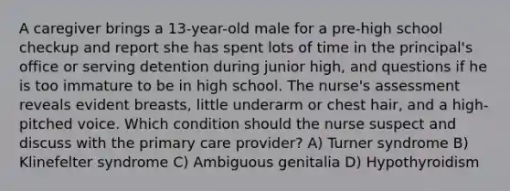 A caregiver brings a 13-year-old male for a pre-high school checkup and report she has spent lots of time in the principal's office or serving detention during junior high, and questions if he is too immature to be in high school. The nurse's assessment reveals evident breasts, little underarm or chest hair, and a high-pitched voice. Which condition should the nurse suspect and discuss with the primary care provider? A) Turner syndrome B) Klinefelter syndrome C) Ambiguous genitalia D) Hypothyroidism