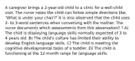 A caregiver brings a 2-year-old child to a clinic for a well-child visit. The nurse notes the child can follow simple directions like, "What is under your chair?" It is also observed that the child uses 2- to 3-word sentences when conversing with the mother. The nurse documents which assessments from this observation? ? A) The child is displaying language skills normally expected of 3 to 4 years old. B) The child's culture has limited their ability to develop English language skills. C) The child is meeting the cognitive developmental tasks of a toddler. D) The child is functioning at the 12-month range for language skills.