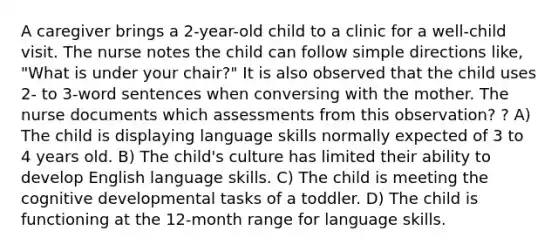 A caregiver brings a 2-year-old child to a clinic for a well-child visit. The nurse notes the child can follow simple directions like, "What is under your chair?" It is also observed that the child uses 2- to 3-word sentences when conversing with the mother. The nurse documents which assessments from this observation? ? A) The child is displaying language skills normally expected of 3 to 4 years old. B) The child's culture has limited their ability to develop English language skills. C) The child is meeting the cognitive developmental tasks of a toddler. D) The child is functioning at the 12-month range for language skills.