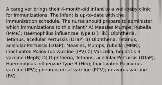 A caregiver brings their 4-month-old infant to a well-baby clinic for immunizations. The infant is up-to-date with the immunization schedule. The nurse should prepare to administer which immunizations to this infant? A) Measles Mumps, Rubella (MMR); Haemophilus influenzae Type B (Hib); Diphtheria, Tetanus, acellular Pertussis (DTaP) B) Diphtheria, Tetanus, acellular Pertussis (DTaP); Measles, Mumps, rubella (MMR); Inactivated Poliovirus vaccine (IPV) C) Varicella, hepatitis B vaccine (HepB) D) Diphtheria, Tetanus, acellular Pertussis (DTaP); Haemophilus influenzae Type B (Hib); Inactivated Poliovirus vaccine (IPV); pneumococcal vaccine (PCV); rotavirus vaccine (RV)