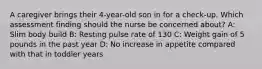 A caregiver brings their 4-year-old son in for a check-up. Which assessment finding should the nurse be concerned about?​ A: Slim body build​ B: Resting pulse rate of 130 C: Weight gain of 5 pounds in the past year​ D: No increase in appetite compared with that in toddler years