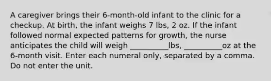 A caregiver brings their 6-month-old infant to the clinic for a checkup. At birth, the infant weighs 7 lbs, 2 oz. If the infant followed normal expected patterns for growth, the nurse anticipates the child will weigh __________lbs, __________oz at the 6-month visit. Enter each numeral only, separated by a comma. Do not enter the unit.