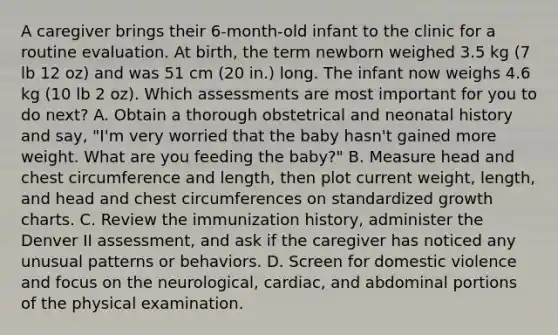 A caregiver brings their 6-month-old infant to the clinic for a routine evaluation. At birth, the term newborn weighed 3.5 kg (7 lb 12 oz) and was 51 cm (20 in.) long. The infant now weighs 4.6 kg (10 lb 2 oz). Which assessments are most important for you to do next? A. Obtain a thorough obstetrical and neonatal history and say, "I'm very worried that the baby hasn't gained more weight. What are you feeding the baby?" B. Measure head and chest circumference and length, then plot current weight, length, and head and chest circumferences on standardized growth charts. C. Review the immunization history, administer the Denver II assessment, and ask if the caregiver has noticed any unusual patterns or behaviors. D. Screen for domestic violence and focus on the neurological, cardiac, and abdominal portions of the physical examination.