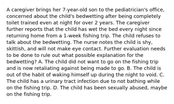 A caregiver brings her 7-year-old son to the pediatrician's office, concerned about the child's bedwetting after being completely toilet trained even at night for over 2 years. The caregiver further reports that the child has wet the bed every night since returning home from a 1-week fishing trip. The child refuses to talk about the bedwetting. The nurse notes the child is shy, skittish, and will not make eye contact. Further evaluation needs to be done to rule out what possible explanation for the bedwetting? A. The child did not want to go on the fishing trip and is now retaliating against being made to go. B. The child is out of the habit of waking himself up during the night to void. C. The child has a urinary tract infection due to not bathing while on the fishing trip. D. The child has been sexually abused, maybe on the fishing trip.