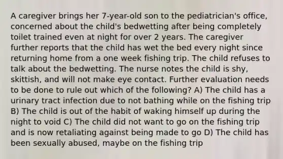 A caregiver brings her 7-year-old son to the pediatrician's office, concerned about the child's bedwetting after being completely toilet trained even at night for over 2 years. The caregiver further reports that the child has wet the bed every night since returning home from a one week fishing trip. The child refuses to talk about the bedwetting. The nurse notes the child is shy, skittish, and will not make eye contact. Further evaluation needs to be done to rule out which of the following? A) The child has a urinary tract infection due to not bathing while on the fishing trip B) The child is out of the habit of waking himself up during the night to void C) The child did not want to go on the fishing trip and is now retaliating against being made to go D) The child has been sexually abused, maybe on the fishing trip