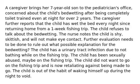 A caregiver brings her 7-year-old son to the pediatrician's office, concerned about the child's bedwetting after being completely toilet trained even at night for over 2 years. The caregiver further reports that the child has wet the bed every night since returning home from a 1-week fishing trip. The child refuses to talk about the bedwetting. The nurse notes the child is shy, skittish, and will not make eye contact. Further evaluation needs to be done to rule out what possible explanation for the bedwetting? The child has a urinary tract infection due to not bathing while on the fishing trip. The child has been sexually abused, maybe on the fishing trip. The child did not want to go on the fishing trip and is now retaliating against being made to go. The child is out of the habit of waking himself up during the night to void.