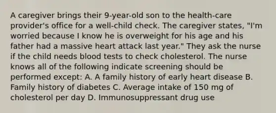 A caregiver brings their 9-year-old son to the health-care provider's office for a well-child check. The caregiver states, "I'm worried because I know he is overweight for his age and his father had a massive heart attack last year." They ask the nurse if the child needs blood tests to check cholesterol. The nurse knows all of the following indicate screening should be performed except: A. A family history of early heart disease B. Family history of diabetes C. Average intake of 150 mg of cholesterol per day D. Immunosuppressant drug use