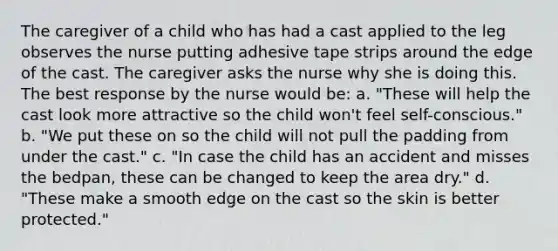 The caregiver of a child who has had a cast applied to the leg observes the nurse putting adhesive tape strips around the edge of the cast. The caregiver asks the nurse why she is doing this. The best response by the nurse would be: a. "These will help the cast look more attractive so the child won't feel self-conscious." b. "We put these on so the child will not pull the padding from under the cast." c. "In case the child has an accident and misses the bedpan, these can be changed to keep the area dry." d. "These make a smooth edge on the cast so the skin is better protected."