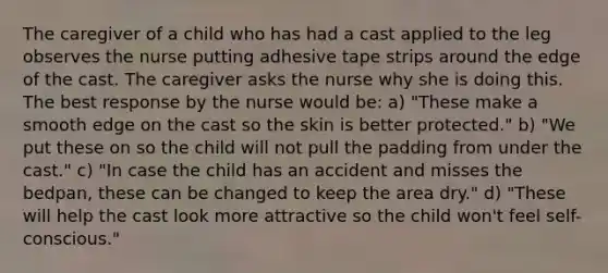 The caregiver of a child who has had a cast applied to the leg observes the nurse putting adhesive tape strips around the edge of the cast. The caregiver asks the nurse why she is doing this. The best response by the nurse would be: a) "These make a smooth edge on the cast so the skin is better protected." b) "We put these on so the child will not pull the padding from under the cast." c) "In case the child has an accident and misses the bedpan, these can be changed to keep the area dry." d) "These will help the cast look more attractive so the child won't feel self-conscious."