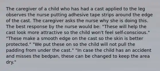 The caregiver of a child who has had a cast applied to the leg observes the nurse putting adhesive tape strips around the edge of the cast. The caregiver asks the nurse why she is doing this. The best response by the nurse would be: "These will help the cast look more attractive so the child won't feel self-conscious." "These make a smooth edge on the cast so the skin is better protected." "We put these on so the child will not pull the padding from under the cast." "In case the child has an accident and misses the bedpan, these can be changed to keep the area dry."