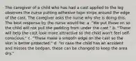 The caregiver of a child who has had a cast applied to the leg observes the nurse putting adhesive tape strips around the edge of the cast. The caregiver asks the nurse why she is doing this. The best response by the nurse would be: a. "We put these on so the child will not pull the padding from under the cast." b. "These will help the cast look more attractive so the child won't feel self-conscious." c. "These make a smooth edge on the cast so the skin is better protected." d. "In case the child has an accident and misses the bedpan, these can be changed to keep the area dry."