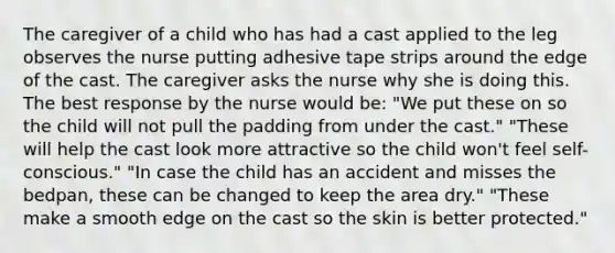 The caregiver of a child who has had a cast applied to the leg observes the nurse putting adhesive tape strips around the edge of the cast. The caregiver asks the nurse why she is doing this. The best response by the nurse would be: "We put these on so the child will not pull the padding from under the cast." "These will help the cast look more attractive so the child won't feel self-conscious." "In case the child has an accident and misses the bedpan, these can be changed to keep the area dry." "These make a smooth edge on the cast so the skin is better protected."