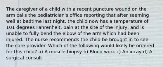 The caregiver of a child with a recent puncture wound on the arm calls the pediatrician's office reporting that after seeming well at bedtime last night, the child now has a temperature of 101 degrees Fahrenheit, pain at the site of the injury, and is unable to fully bend the elbow of the arm which had been injured. The nurse recommends the child be brought in to see the care provider. Which of the following would likely be ordered for this child? a) A muscle biopsy b) Blood work c) An x-ray d) A surgical consult