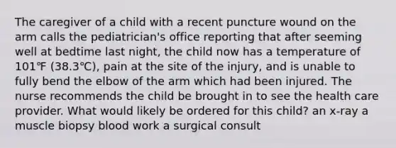 The caregiver of a child with a recent puncture wound on the arm calls the pediatrician's office reporting that after seeming well at bedtime last night, the child now has a temperature of 101℉ (38.3℃), pain at the site of the injury, and is unable to fully bend the elbow of the arm which had been injured. The nurse recommends the child be brought in to see the health care provider. What would likely be ordered for this child? an x-ray a muscle biopsy blood work a surgical consult