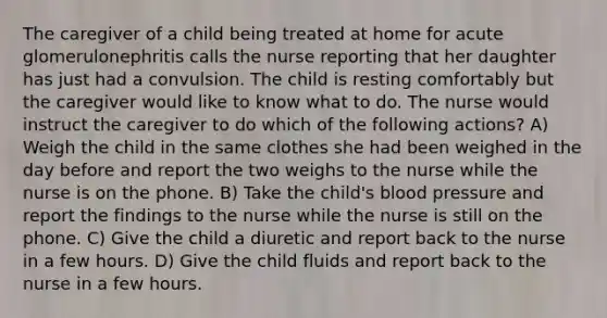 The caregiver of a child being treated at home for acute glomerulonephritis calls the nurse reporting that her daughter has just had a convulsion. The child is resting comfortably but the caregiver would like to know what to do. The nurse would instruct the caregiver to do which of the following actions? A) Weigh the child in the same clothes she had been weighed in the day before and report the two weighs to the nurse while the nurse is on the phone. B) Take the child's blood pressure and report the findings to the nurse while the nurse is still on the phone. C) Give the child a diuretic and report back to the nurse in a few hours. D) Give the child fluids and report back to the nurse in a few hours.