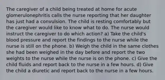 The caregiver of a child being treated at home for acute glomerulonephritis calls the nurse reporting that her daughter has just had a convulsion. The child is resting comfortably but the caregiver would like to know what to do. The nurse would instruct the caregiver to do which action? a) Take the child's blood pressure and report the findings to the nurse while the nurse is still on the phone. b) Weigh the child in the same clothes she had been weighed in the day before and report the two weights to the nurse while the nurse is on the phone. c) Give the child fluids and report back to the nurse in a few hours. d) Give the child a diuretic and report back to the nurse in a few hours.