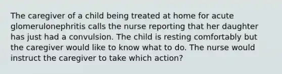 The caregiver of a child being treated at home for acute glomerulonephritis calls the nurse reporting that her daughter has just had a convulsion. The child is resting comfortably but the caregiver would like to know what to do. The nurse would instruct the caregiver to take which action?