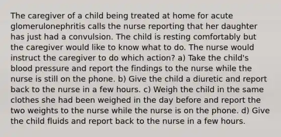 The caregiver of a child being treated at home for acute glomerulonephritis calls the nurse reporting that her daughter has just had a convulsion. The child is resting comfortably but the caregiver would like to know what to do. The nurse would instruct the caregiver to do which action? a) Take the child's blood pressure and report the findings to the nurse while the nurse is still on the phone. b) Give the child a diuretic and report back to the nurse in a few hours. c) Weigh the child in the same clothes she had been weighed in the day before and report the two weights to the nurse while the nurse is on the phone. d) Give the child fluids and report back to the nurse in a few hours.