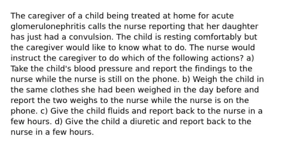 The caregiver of a child being treated at home for acute glomerulonephritis calls the nurse reporting that her daughter has just had a convulsion. The child is resting comfortably but the caregiver would like to know what to do. The nurse would instruct the caregiver to do which of the following actions? a) Take the child's blood pressure and report the findings to the nurse while the nurse is still on the phone. b) Weigh the child in the same clothes she had been weighed in the day before and report the two weighs to the nurse while the nurse is on the phone. c) Give the child fluids and report back to the nurse in a few hours. d) Give the child a diuretic and report back to the nurse in a few hours.