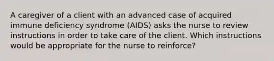 A caregiver of a client with an advanced case of acquired immune deficiency syndrome (AIDS) asks the nurse to review instructions in order to take care of the client. Which instructions would be appropriate for the nurse to reinforce?