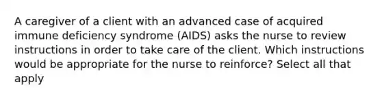 A caregiver of a client with an advanced case of acquired immune deficiency syndrome (AIDS) asks the nurse to review instructions in order to take care of the client. Which instructions would be appropriate for the nurse to reinforce? Select all that apply