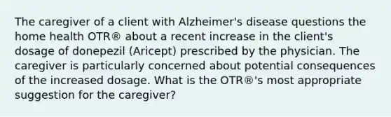 The caregiver of a client with Alzheimer's disease questions the home health OTR® about a recent increase in the client's dosage of donepezil (Aricept) prescribed by the physician. The caregiver is particularly concerned about potential consequences of the increased dosage. What is the OTR®'s most appropriate suggestion for the caregiver?