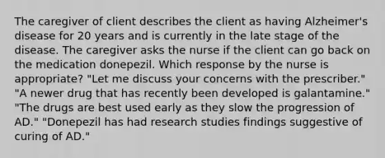 The caregiver of client describes the client as having Alzheimer's disease for 20 years and is currently in the late stage of the disease. The caregiver asks the nurse if the client can go back on the medication donepezil. Which response by the nurse is appropriate? "Let me discuss your concerns with the prescriber." "A newer drug that has recently been developed is galantamine." "The drugs are best used early as they slow the progression of AD." "Donepezil has had research studies findings suggestive of curing of AD."