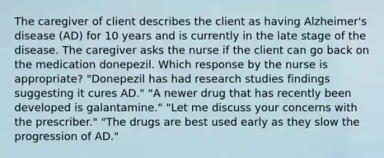 The caregiver of client describes the client as having Alzheimer's disease (AD) for 10 years and is currently in the late stage of the disease. The caregiver asks the nurse if the client can go back on the medication donepezil. Which response by the nurse is appropriate? "Donepezil has had research studies findings suggesting it cures AD." "A newer drug that has recently been developed is galantamine." "Let me discuss your concerns with the prescriber." "The drugs are best used early as they slow the progression of AD."