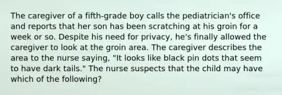 The caregiver of a fifth-grade boy calls the pediatrician's office and reports that her son has been scratching at his groin for a week or so. Despite his need for privacy, he's finally allowed the caregiver to look at the groin area. The caregiver describes the area to the nurse saying, "It looks like black pin dots that seem to have dark tails." The nurse suspects that the child may have which of the following?