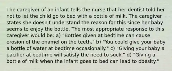 The caregiver of an infant tells the nurse that her dentist told her not to let the child go to bed with a bottle of milk. The caregiver states she doesn't understand the reason for this since her baby seems to enjoy the bottle. The most appropriate response to this caregiver would be: a) "Bottles given at bedtime can cause erosion of the enamel on the teeth." b) "You could give your baby a bottle of water at bedtime occasionally." c) "Giving your baby a pacifier at bedtime will satisfy the need to suck." d) "Giving a bottle of milk when the infant goes to bed can lead to obesity."