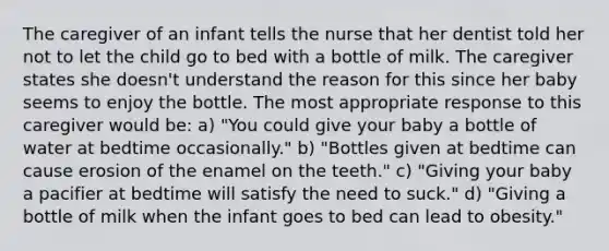 The caregiver of an infant tells the nurse that her dentist told her not to let the child go to bed with a bottle of milk. The caregiver states she doesn't understand the reason for this since her baby seems to enjoy the bottle. The most appropriate response to this caregiver would be: a) "You could give your baby a bottle of water at bedtime occasionally." b) "Bottles given at bedtime can cause erosion of the enamel on the teeth." c) "Giving your baby a pacifier at bedtime will satisfy the need to suck." d) "Giving a bottle of milk when the infant goes to bed can lead to obesity."