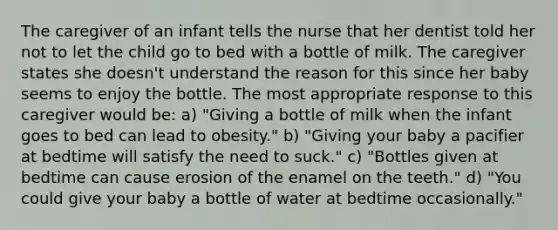 The caregiver of an infant tells the nurse that her dentist told her not to let the child go to bed with a bottle of milk. The caregiver states she doesn't understand the reason for this since her baby seems to enjoy the bottle. The most appropriate response to this caregiver would be: a) "Giving a bottle of milk when the infant goes to bed can lead to obesity." b) "Giving your baby a pacifier at bedtime will satisfy the need to suck." c) "Bottles given at bedtime can cause erosion of the enamel on the teeth." d) "You could give your baby a bottle of water at bedtime occasionally."