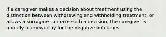 If a caregiver makes a decision about treatment using the distinction between withdrawing and withholding treatment, or allows a surrogate to make such a decision, the caregiver is morally blameworthy for the negative outcomes