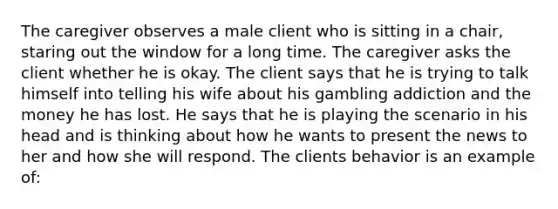 The caregiver observes a male client who is sitting in a chair, staring out the window for a long time. The caregiver asks the client whether he is okay. The client says that he is trying to talk himself into telling his wife about his gambling addiction and the money he has lost. He says that he is playing the scenario in his head and is thinking about how he wants to present the news to her and how she will respond. The clients behavior is an example of: