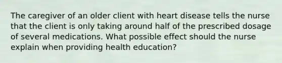 The caregiver of an older client with heart disease tells the nurse that the client is only taking around half of the prescribed dosage of several medications. What possible effect should the nurse explain when providing health education?