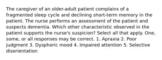 The caregiver of an older-adult patient complains of a fragmented sleep cycle and declining short-term memory in the patient. The nurse performs an assessment of the patient and suspects dementia. Which other characteristic observed in the patient supports the nurse's suspicion? Select all that apply. One, some, or all responses may be correct. 1. Apraxia 2. Poor judgment 3. Dysphoric mood 4. Impaired attention 5. Selective disorientation