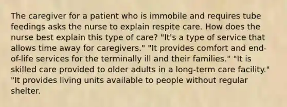 The caregiver for a patient who is immobile and requires tube feedings asks the nurse to explain respite care. How does the nurse best explain this type of care? "It's a type of service that allows time away for caregivers." "It provides comfort and end-of-life services for the terminally ill and their families." "It is skilled care provided to older adults in a long-term care facility." "It provides living units available to people without regular shelter.