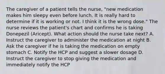 The caregiver of a patient tells the nurse, "new medication makes him sleepy even before lunch. It is really hard to determine if it is working or not. I think it is the wrong dose." The nurse reviews the patient's chart and confirms he is taking Donepezil (Aricept). What action should the nurse take next? A. Instruct the caregiver to administer the medication at night B. Ask the caregiver if he is taking the medication on empty stomach C. Notify the HCP and suggest a slower dosage D. Instruct the caregiver to stop giving the medication and immediately notify the HCP