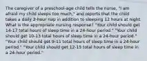 The caregiver of a preschool-age child tells the nurse, "I am afraid my child sleeps too much," and reports that the child takes a daily 2-hour nap in addition to sleeping 12 hours at night. What is the appropriate nursing response? "Your child should get 14-17 total hours of sleep time in a 24-hour period." "Your child should get 10-13 total hours of sleep time in a 24-hour period." "Your child should get 9-11 total hours of sleep time in a 24-hour period." "Your child should get 12-15 total hours of sleep time in a 24-hour period."