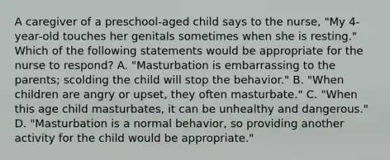 A caregiver of a preschool-aged child says to the nurse, "My 4-year-old touches her genitals sometimes when she is resting." Which of the following statements would be appropriate for the nurse to respond? A. "Masturbation is embarrassing to the parents; scolding the child will stop the behavior." B. "When children are angry or upset, they often masturbate." C. "When this age child masturbates, it can be unhealthy and dangerous." D. "Masturbation is a normal behavior, so providing another activity for the child would be appropriate."