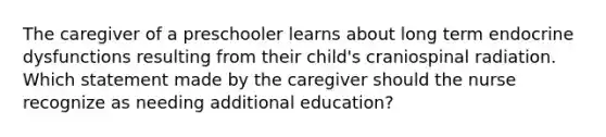 The caregiver of a preschooler learns about long term endocrine dysfunctions resulting from their child's craniospinal radiation. Which statement made by the caregiver should the nurse recognize as needing additional education?