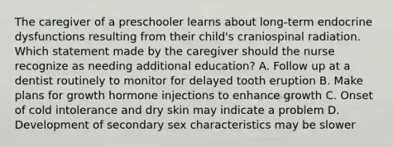 The caregiver of a preschooler learns about long-term endocrine dysfunctions resulting from their child's craniospinal radiation. Which statement made by the caregiver should the nurse recognize as needing additional education? A. Follow up at a dentist routinely to monitor for delayed tooth eruption B. Make plans for growth hormone injections to enhance growth C. Onset of cold intolerance and dry skin may indicate a problem D. Development of secondary sex characteristics may be slower