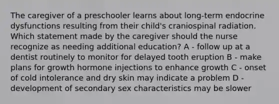 The caregiver of a preschooler learns about long-term endocrine dysfunctions resulting from their child's craniospinal radiation. Which statement made by the caregiver should the nurse recognize as needing additional education? A - follow up at a dentist routinely to monitor for delayed tooth eruption B - make plans for growth hormone injections to enhance growth C - onset of cold intolerance and dry skin may indicate a problem D - development of secondary sex characteristics may be slower