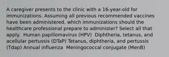 A caregiver presents to the clinic with a 16-year-old for immunizations. Assuming all previous recommended vaccines have been administered, which immunizations should the healthcare professional prepare to administer? Select all that apply. ​ Human papillomavirus (HPV) ​ Diphtheria, tetanus, and acellular pertussis (DTaP)​ Tetanus, diphtheria, and pertussis (Tdap)​ Annual influenza ​ Meningococcal conjugate (MenB)​