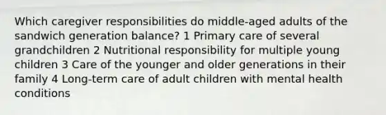 Which caregiver responsibilities do middle-aged adults of the sandwich generation balance? 1 Primary care of several grandchildren 2 Nutritional responsibility for multiple young children 3 Care of the younger and older generations in their family 4 Long-term care of adult children with mental health conditions