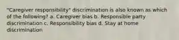 "Caregiver responsibility" discrimination is also known as which of the following? a. Caregiver bias b. Responsible party discrimination c. Responsibility bias d. Stay at home discrimination