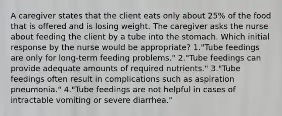 A caregiver states that the client eats only about 25% of the food that is offered and is losing weight. The caregiver asks the nurse about feeding the client by a tube into the stomach. Which initial response by the nurse would be appropriate? 1."Tube feedings are only for long-term feeding problems." 2."Tube feedings can provide adequate amounts of required nutrients." 3."Tube feedings often result in complications such as aspiration pneumonia." 4."Tube feedings are not helpful in cases of intractable vomiting or severe diarrhea."