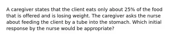 A caregiver states that the client eats only about 25% of the food that is offered and is losing weight. The caregiver asks the nurse about feeding the client by a tube into the stomach. Which initial response by the nurse would be appropriate?